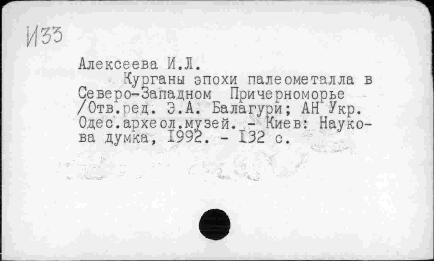 ﻿Изз
Алексеева И.Л.
Курганы эпохи палеометалла в Северо-Западном Причерноморье /Отв.ред. Э.А. Балагури; АН Укр. Одес.аохеол.музей. - Киев: Наукова думка, 1992. - 132 с.